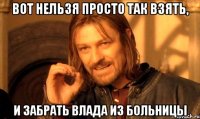 Вот нельзя просто так взять, И забрать Влада из больницы