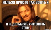 Нельзя просто так взять и и не долбануть учителя об стену