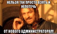 Нельзя так просто взять и непотечь От нового администратора!!!