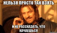 НЕЛЬЗЯ ПРОСТО ТАК ВЗЯТЬ И НЕ РАССКАЗАТЬ, ЧТО КАЧАЕШЬСЯ
