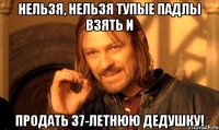 Нельзя, нельзя тупые падлы взять и продать 37-летнюю дедушку!