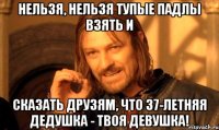 Нельзя, нельзя тупые падлы взять и сказать друзям, что 37-летняя дедушка - твоя девушка!