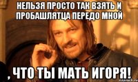 нельзя просто так взять и пробашлятца передо мной , что ты мать Игоря!