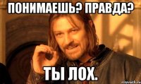 Понимаешь? Правда? Ты лох.