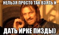 нельзя просто так взять и дать Ирке пизды)