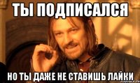 Ты подписался Но ты даже не ставишь лайки