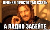 нельзя просто так взять а ладно забейте