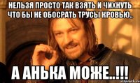 нельзя просто так взять и чихнуть что бы не обосрать трусы кровью.. а Анька може..!!!