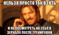 Нельзя просто так взять и не посмотреть на себя в зеркало после тренировки