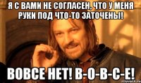 я с вами не согласен, что у меня руки под что-то заточены! вовсе нет! в-о-в-с-е!