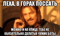 Леха, в горах поссать Можно и на улице, тебе не Обязательно делатьв чужие боты