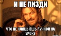 и не пизди что не кляцыешь ручкой на уроке