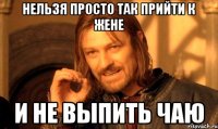 НЕЛЬЗЯ ПРОСТО ТАК ПРИЙТИ К ЖЕНЕ И НЕ ВЫПИТЬ ЧАЮ