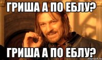 Гриша а по еблу? Гриша а по еблу?
