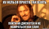 Ну нельзя просто так взять пойти на дискотек и не нажраться как саня