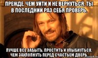 Прежде, чем уйти и не вернуться, ты в последний раз себя проверь. Лучше все забыть, простить и улыбнуться, чем захлопнуть перед счастьем дверь.