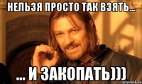 Нельзя просто так взять... ... и закопать)))