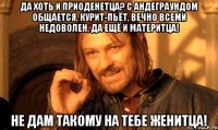 Да хоть и приоденетца? С андеграундом общается, курит-пьёт, вечно всеми недоволен, да ещё и материтца! Не дам такому на тебе женитца!