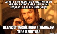 Да хоть и приоденетца? С андеграундом общается, курит-пьёт, вечно всеми недоволен, да ещё и материтца! Не будет такой, пока я жыва, на тебе женитца!