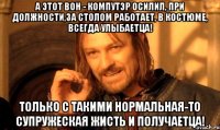 А этот вон - компутэр осилил, при должности,за столом работает, в костюме, всегда улыбаетца! Только с такими нормальная-то супружеская жисть и получаетца!