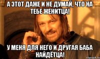 А этот даже и не думай, что на тебе женитца! У меня для него и другая баба найдётца!