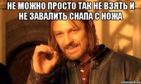 не можно просто так не взять и не завалить снапа с ножа 