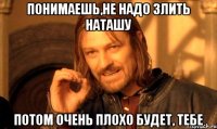 Понимаешь,не надо Злить НАТАШУ потом очень плохо будет, тебе
