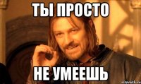 ты просто не умеешь