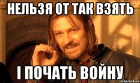 нельзя от так взять і почать войну