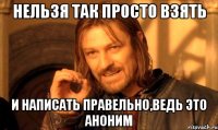 Нельзя так просто взять И написать правельно,ведь это аноним