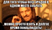 Для того чтобы всех уродов в одном месте собрать , можно просто взять и долгое время понаблюдать!