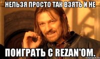 Нельзя просто так взять и не Поиграть с Rezan'ом.