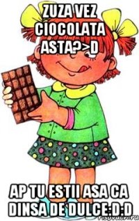 zuza vez ciocolata asta?>D ap tu estii asa ca dinsa de dulce:D:D