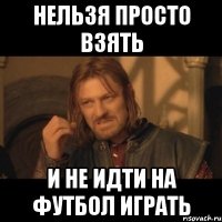 нельзя просто взять и не идти на футбол играть