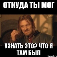 откуда ты мог узнать это? Что я там был