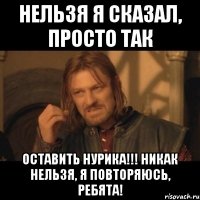 НЕЛЬЗЯ Я СКАЗАЛ, ПРОСТО ТАК оставить НУРИКА!!! НИКАК НЕЛЬЗЯ, Я ПОВТОРЯЮСЬ, ребята!