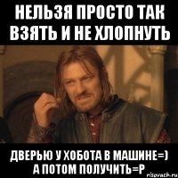 нельзя просто так взять и не хлопнуть дверью у Хобота в машине=) а потом получить=Р