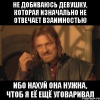 не добиваюсь девушку, которая изначально не отвечает взаимностью ибо нахуй она нужна, чтоб я её ещё уговаривал