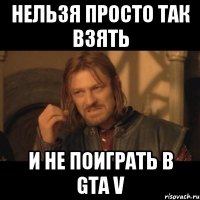 Нельзя просто так взять И не поиграть в GTA V