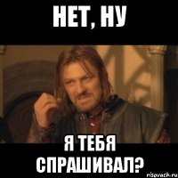 нет, ну я тебя спрашивал?