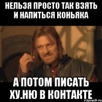 нельзя просто так взять и напиться коньяка а потом писать ху.ню в контакте