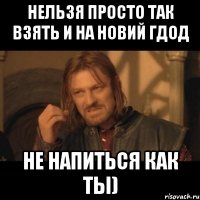 нельзя просто так взять и на Новий Гдод не напиться как ты)