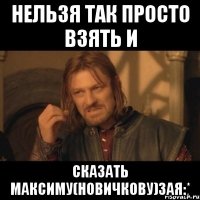 Нельзя так просто взять и Сказать Максиму(Новичкову)ЗАЯ:*