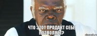 что этот продакт себе позволяет?