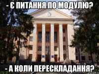 - Є питання по модулю? - а коли перескладання?