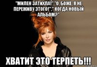 "милен затихла!","о, боже, я не переживу этого!"," когда новый альбом?" хватит это терпеть!!!