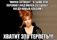 "милен затихла!","о, боже, я не переживу уход милен со сцены!"," когда новый альбом?" хватит это терпеть!!!