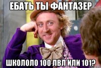 Ебать ты фантазер Школоло 100 лвл или 101?