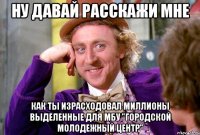 ну давай расскажи мне как ты израсходовал миллионы выделенные для МБУ "Городской молодежный центр"