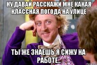 Ну давай расскажи мне какая классная погода на улице ты же знаешь я сижу на работе..